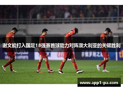 谢文能打入国足18强赛首球助力对阵澳大利亚的关键胜利